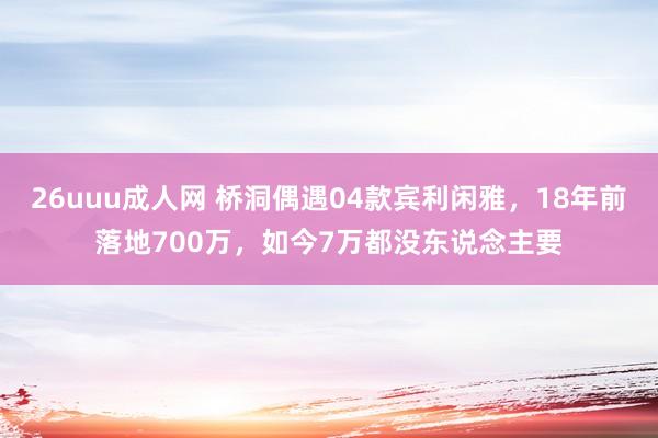 26uuu成人网 桥洞偶遇04款宾利闲雅，18年前落地700万，如今7万都没东说念主要