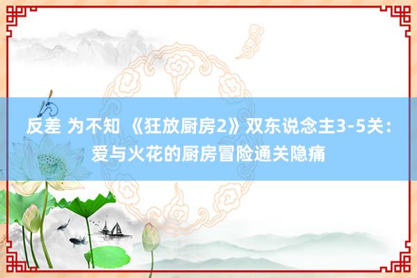 反差 为不知 《狂放厨房2》双东说念主3-5关：爱与火花的厨房冒险通关隐痛