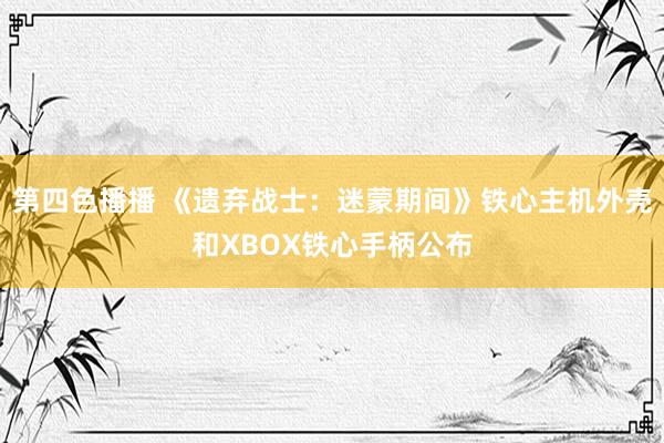 第四色播播 《遗弃战士：迷蒙期间》铁心主机外壳和XBOX铁心手柄公布