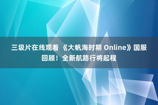 三圾片在线观看 《大帆海时期 Online》国服回顾！全新航路行将起程