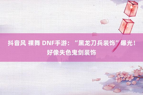 抖音风 裸舞 DNF手游：“黑龙刀兵装饰”曝光！好像失色鬼剑装饰