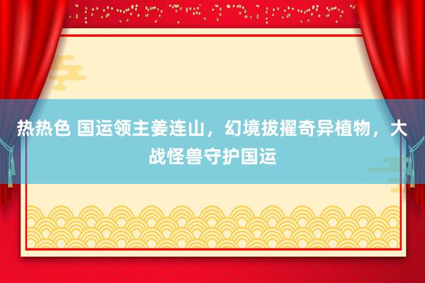 热热色 国运领主姜连山，幻境拔擢奇异植物，大战怪兽守护国运
