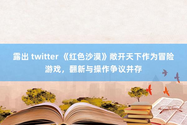 露出 twitter 《红色沙漠》敞开天下作为冒险游戏，翻新与操作争议并存