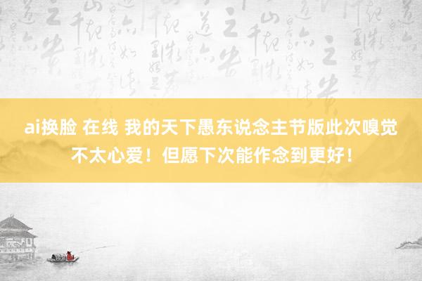 ai换脸 在线 我的天下愚东说念主节版此次嗅觉不太心爱！但愿下次能作念到更好！
