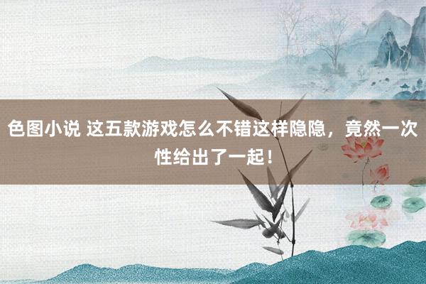 色图小说 这五款游戏怎么不错这样隐隐，竟然一次性给出了一起！
