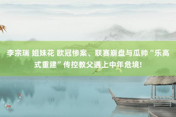 李宗瑞 姐妹花 欧冠惨案、联赛崩盘与瓜帅“乐高式重建”传控教父遇上中年危境!