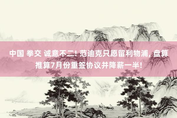 中国 拳交 诚意不二! 范迪克只愿留利物浦, 盘算推算7月份重签协议并降薪一半!