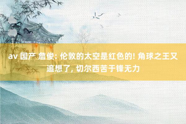 av 国产 詹俊: 伦敦的太空是红色的! 角球之王又追想了, 切尔西苦于锋无力