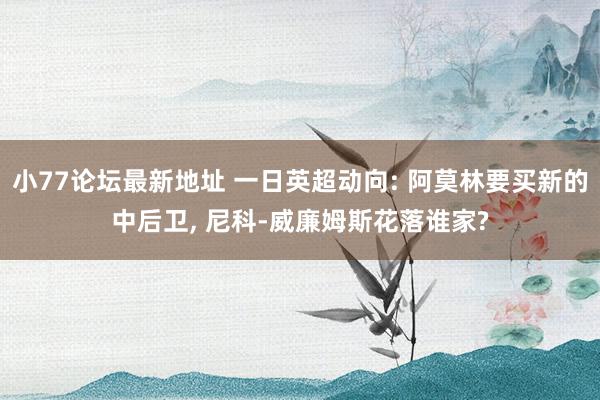 小77论坛最新地址 一日英超动向: 阿莫林要买新的中后卫, 尼科-威廉姆斯花落谁家?