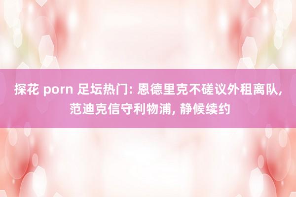 探花 porn 足坛热门: 恩德里克不磋议外租离队, 范迪克信守利物浦, 静候续约