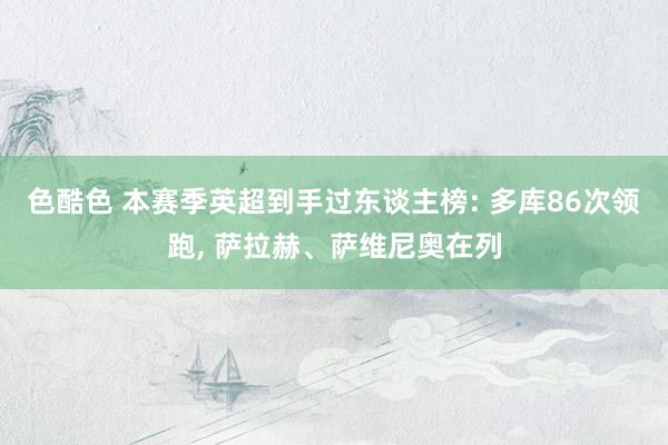 色酷色 本赛季英超到手过东谈主榜: 多库86次领跑, 萨拉赫、萨维尼奥在列