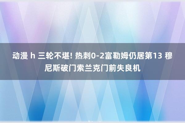 动漫 h 三轮不堪! 热刺0-2富勒姆仍居第13 穆尼斯破门索兰克门前失良机