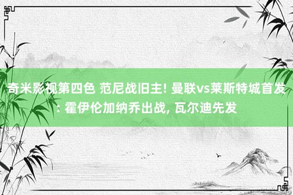 奇米影视第四色 范尼战旧主! 曼联vs莱斯特城首发: 霍伊伦加纳乔出战, 瓦尔迪先发