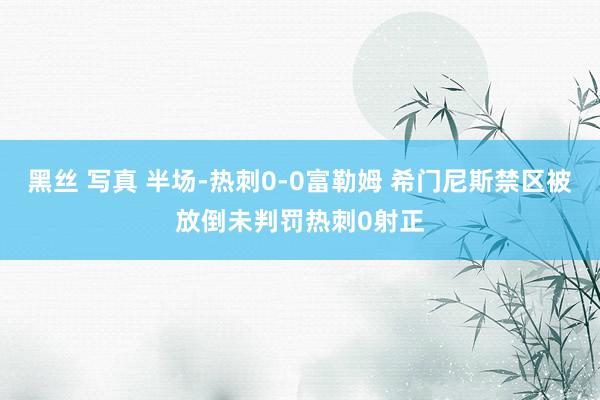 黑丝 写真 半场-热刺0-0富勒姆 希门尼斯禁区被放倒未判罚热刺0射正