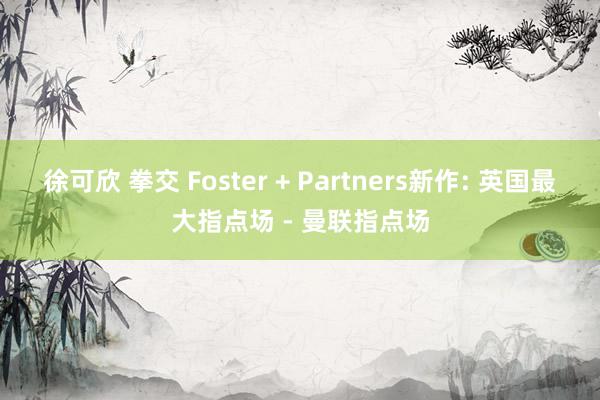 徐可欣 拳交 Foster + Partners新作: 英国最大指点场 - 曼联指点场