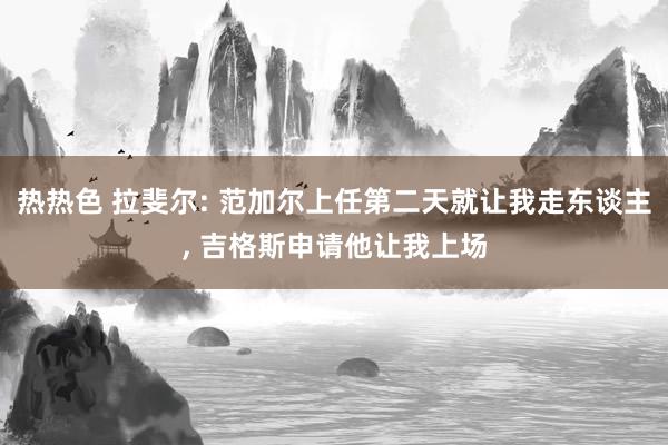 热热色 拉斐尔: 范加尔上任第二天就让我走东谈主, 吉格斯申请他让我上场