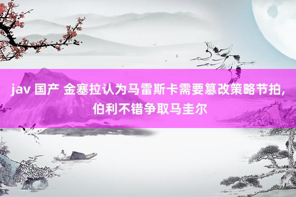 jav 国产 金塞拉认为马雷斯卡需要篡改策略节拍, 伯利不错争取马圭尔