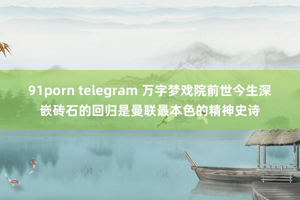 91porn telegram 万字梦戏院前世今生深嵌砖石的回归是曼联最本色的精神史诗