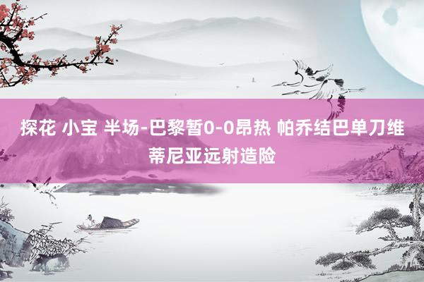 探花 小宝 半场-巴黎暂0-0昂热 帕乔结巴单刀维蒂尼亚远射造险