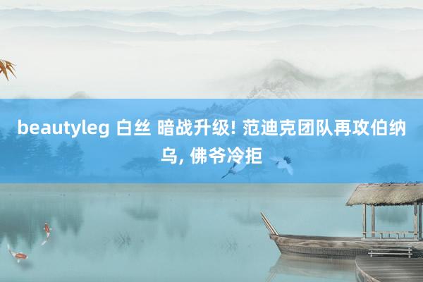 beautyleg 白丝 暗战升级! 范迪克团队再攻伯纳乌, 佛爷冷拒