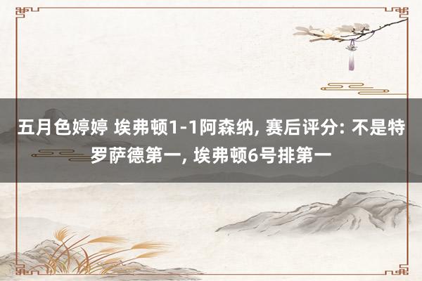 五月色婷婷 埃弗顿1-1阿森纳, 赛后评分: 不是特罗萨德第一, 埃弗顿6号排第一