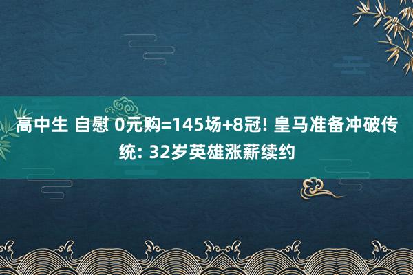 高中生 自慰 0元购=145场+8冠! 皇马准备冲破传统: 32岁英雄涨薪续约