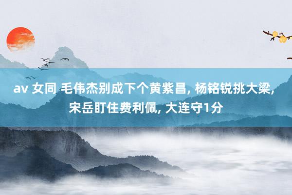 av 女同 毛伟杰别成下个黄紫昌, 杨铭锐挑大梁, 宋岳盯住费利佩, 大连守1分