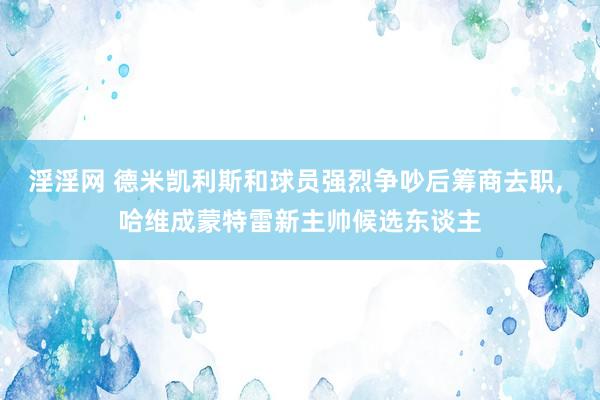淫淫网 德米凯利斯和球员强烈争吵后筹商去职, 哈维成蒙特雷新主帅候选东谈主