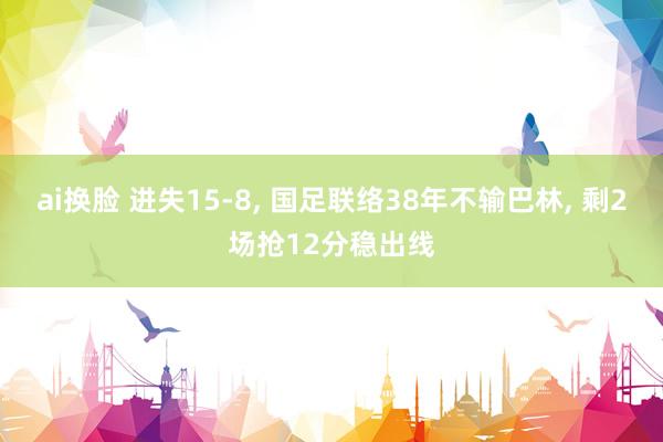 ai换脸 进失15-8, 国足联络38年不输巴林, 剩2场抢12分稳出线