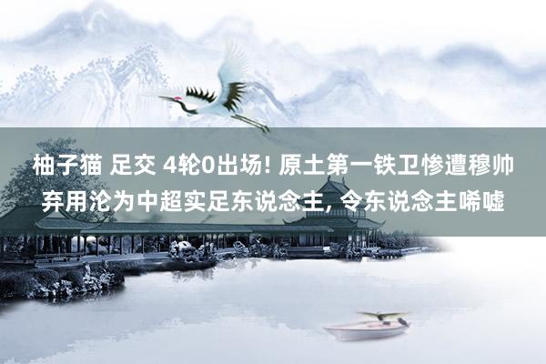 柚子猫 足交 4轮0出场! 原土第一铁卫惨遭穆帅弃用沦为中超实足东说念主, 令东说念主唏嘘