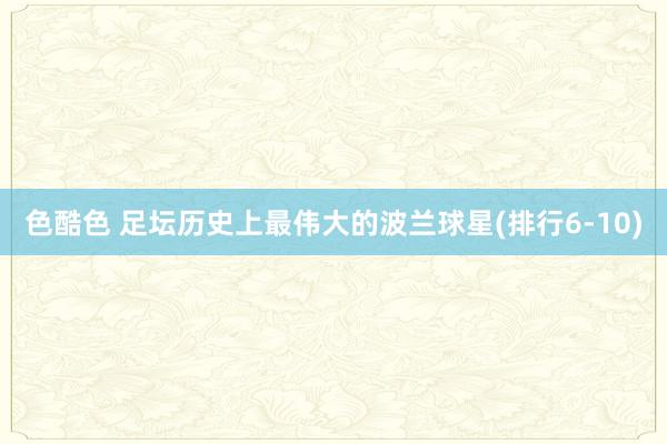 色酷色 足坛历史上最伟大的波兰球星(排行6-10)
