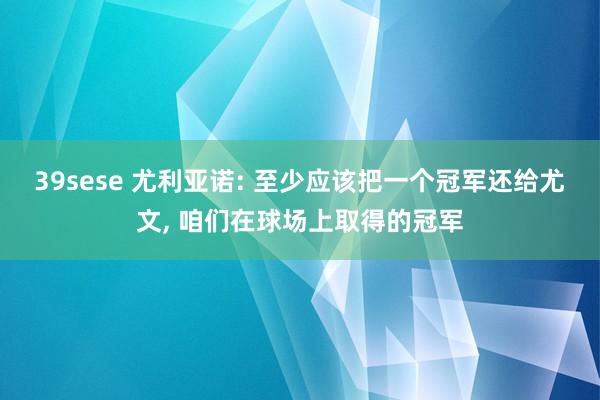 39sese 尤利亚诺: 至少应该把一个冠军还给尤文, 咱们在球场上取得的冠军