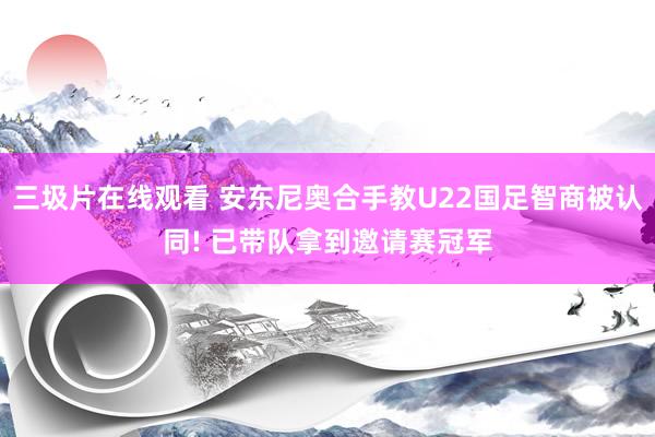 三圾片在线观看 安东尼奥合手教U22国足智商被认同! 已带队拿到邀请赛冠军