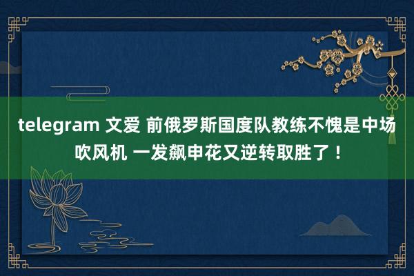 telegram 文爱 前俄罗斯国度队教练不愧是中场吹风机 一发飙申花又逆转取胜了 !