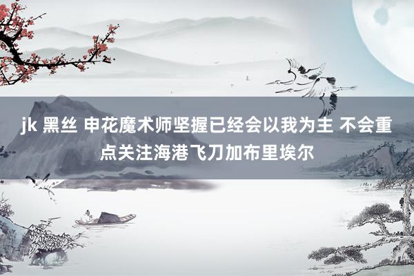 jk 黑丝 申花魔术师坚握已经会以我为主 不会重点关注海港飞刀加布里埃尔