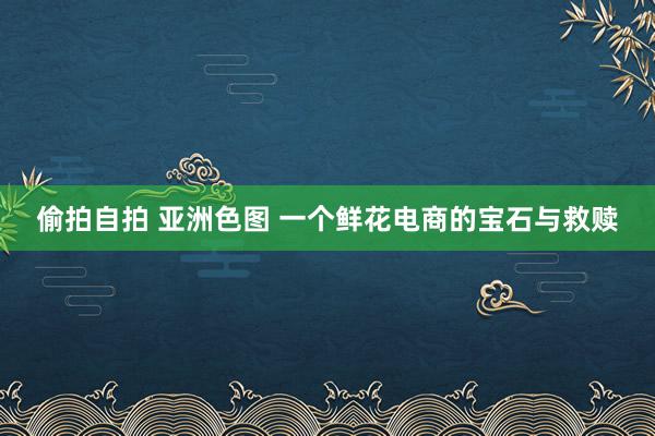 偷拍自拍 亚洲色图 一个鲜花电商的宝石与救赎