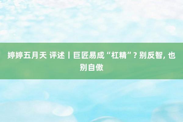 婷婷五月天 评述丨巨匠易成“杠精”? 别反智, 也别自傲