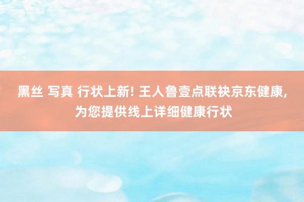 黑丝 写真 行状上新! 王人鲁壹点联袂京东健康, 为您提供线上详细健康行状