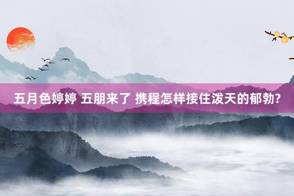 五月色婷婷 五朋来了 携程怎样接住泼天的郁勃?