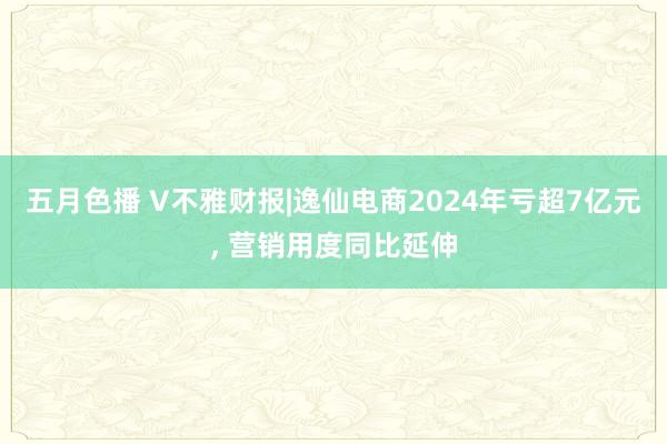 五月色播 V不雅财报|逸仙电商2024年亏超7亿元, 营销用度同比延伸