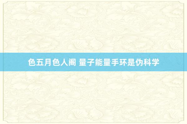 色五月色人阁 量子能量手环是伪科学