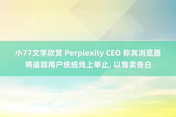 小77文学欣赏 Perplexity CEO 称其浏览器将追踪用户统统线上举止, 以售卖告白