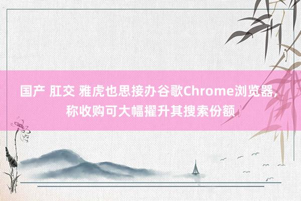 国产 肛交 雅虎也思接办谷歌Chrome浏览器, 称收购可大幅擢升其搜索份额