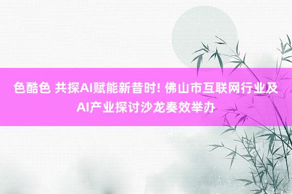 色酷色 共探AI赋能新昔时! 佛山市互联网行业及AI产业探讨沙龙奏效举办