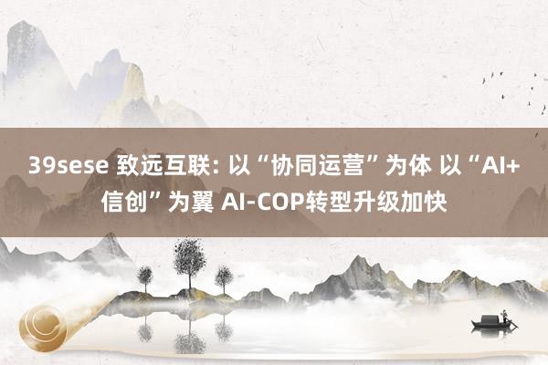39sese 致远互联: 以“协同运营”为体 以“AI+信创”为翼 AI-COP转型升级加快