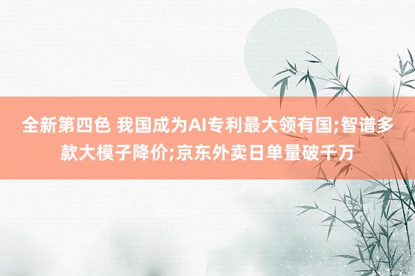 全新第四色 我国成为AI专利最大领有国;智谱多款大模子降价;京东外卖日单量破千万