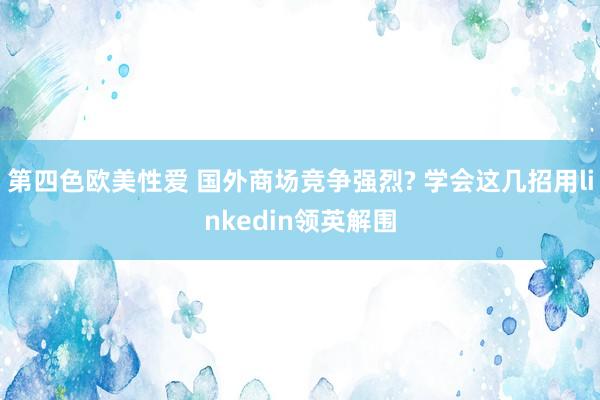 第四色欧美性爱 国外商场竞争强烈? 学会这几招用linkedin领英解围