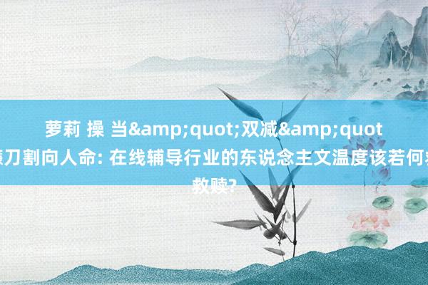 萝莉 操 当&quot;双减&quot;的镰刀割向人命: 在线辅导行业的东说念主文温度该若何救赎?