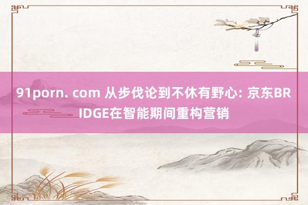 91porn. com 从步伐论到不休有野心: 京东BRIDGE在智能期间重构营销