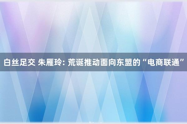 白丝足交 朱雁玲: 荒诞推动面向东盟的“电商联通”